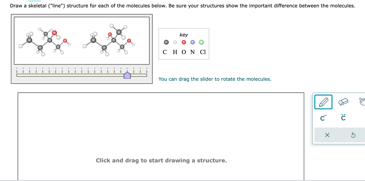 Draw a skeletal ("line") structure for each of the molecules below. Be sure your structures show the important difference between the molecules.
key
C H Ο Ν Cl
You can drag the slider to rotate the molecules.
Click and drag to start drawing a structure.
C C
X
Ś