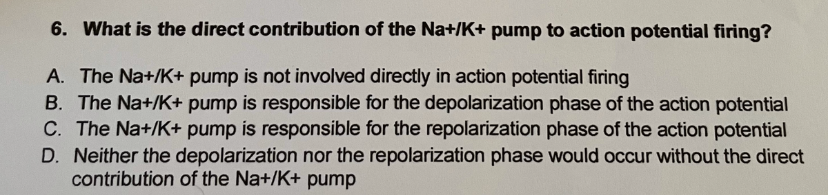 6. What is the direct contribution of the Na+/K+ pump to action potential firing?
A. The Na+/K+ pump is not involved directly in action potential firing
B. The Na+/K+ pump is responsible for the depolarization phase of the action potential
C. The Na+/K+ pump is responsible for the repolarization phase of the action potential
D. Neither the depolarization nor the repolarization phase would occur without the direct
contribution of the Na+/K+ pump
