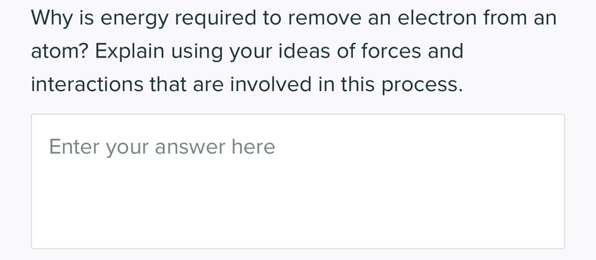 Why is energy required to remove an electron from an
atom? Explain using your ideas of forces and
interactions that are involved in this process.
Enter your answer here