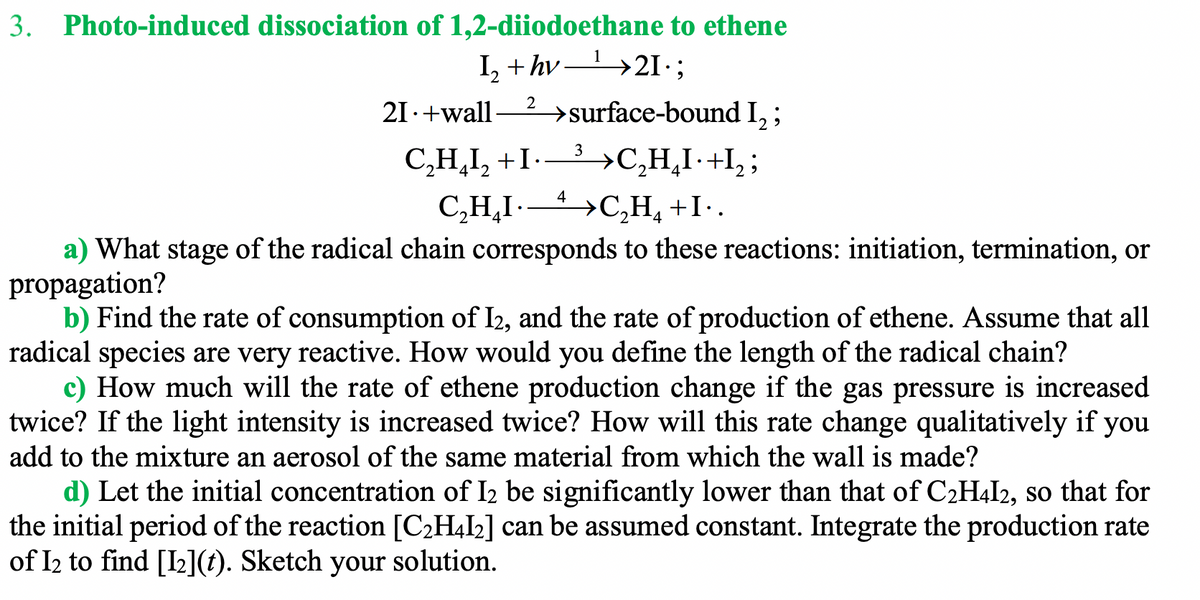 3. Photo-induced dissociation of 1,2-diiodoethane to ethene
I, + hv >2I·;
2
21.+wall
→surface-bound I, ;
C,H,I, +I-- >C,H̟I·+I, ;
>C,H, +I•.
3
4
C,H,I-
a) What stage of the radical chain corresponds to these reactions: initiation, termination, or
propagation?
b) Find the rate of consumption of I2, and the rate of production of ethene. Assume that all
radical species are very reactive. How would you define the length of the radical chain?
c) How much will the rate of ethene production change if the gas pressure is increased
twice? If the light intensity is increased twice? How will this rate change qualitatively if you
add to the mixture an aerosol of the same material from which the wall is made?
d) Let the initial concentration of I2 be significantly lower than that of C2H4I2, so that for
the initial period of the reaction [C2H4I2] can be assumed constant. Integrate the production rate
of I2 to find [I2](t). Sketch your solution.
