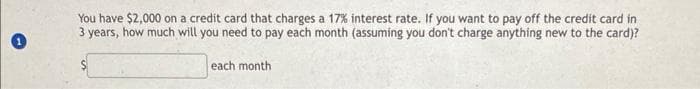 You have $2,000 on a credit card that charges a 17% interest rate. If you want to pay off the credit card in
3 years, how much will you need to pay each month (assuming you don't charge anything new to the card)?
each month