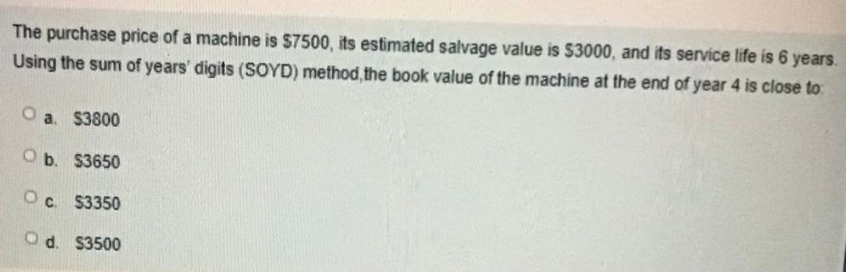 The purchase price of a machine is $7500, its estimated salvage value is $3000, and its service life is 6 years.
Using the sum of years' digits (SOYD) method, the book value of the machine at the end of year 4 is close to:
O a. $3800
O b. $3650
Oc. S3350
O d. $3500
