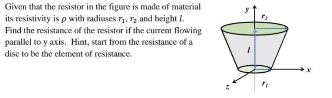 Given that the resistor in the figure is made of material
its resistivity is p with radiuses r,, r2 and height I.
Find the resistance of the resistor if the current flowing
parallel to y axis. Hint, start from the resistance of a
disc to be the element of resistance.
