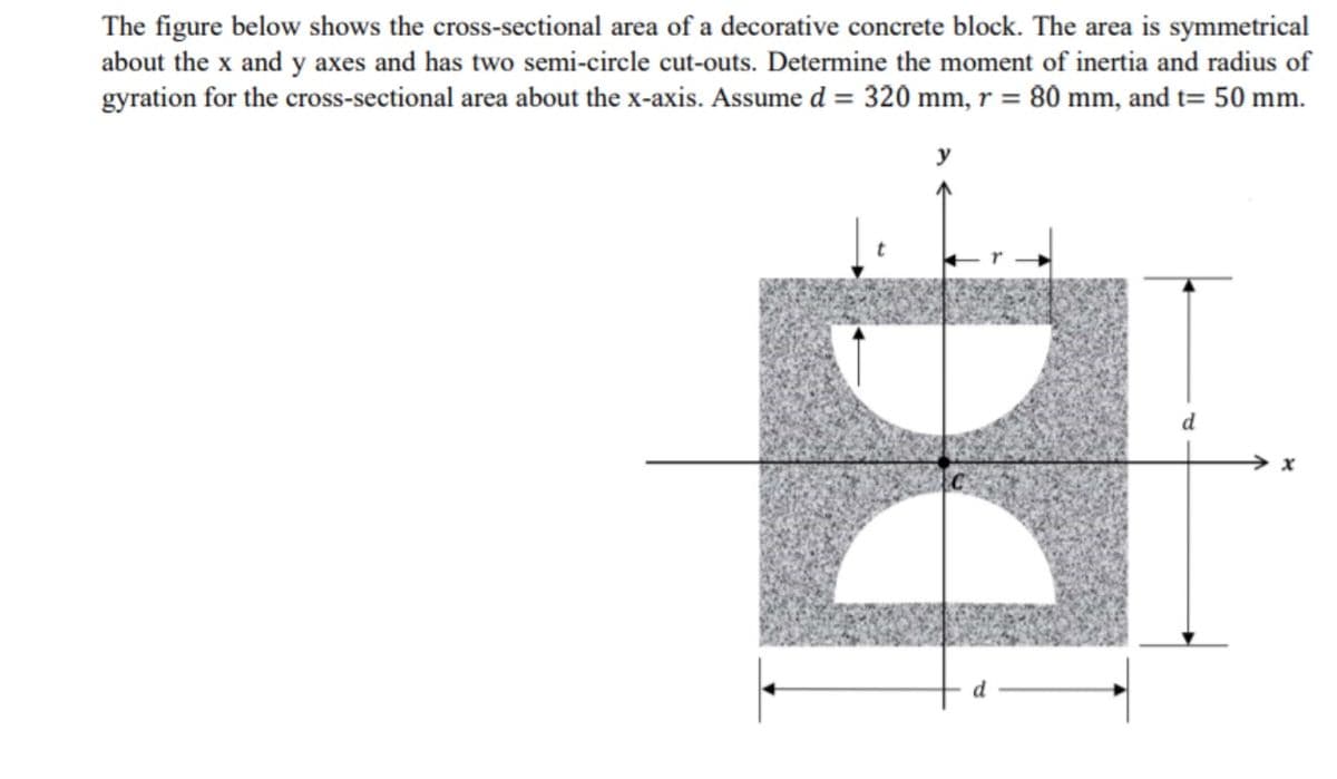 The figure below shows the cross-sectional area of a decorative concrete block. The area is symmetrical
about the x and y axes and has two semi-circle cut-outs. Determine the moment of inertia and radius of
gyration for the cross-sectional area about the x-axis. Assume d = 320 mm, r = 80 mm, and t= 50 mm.
y
d
