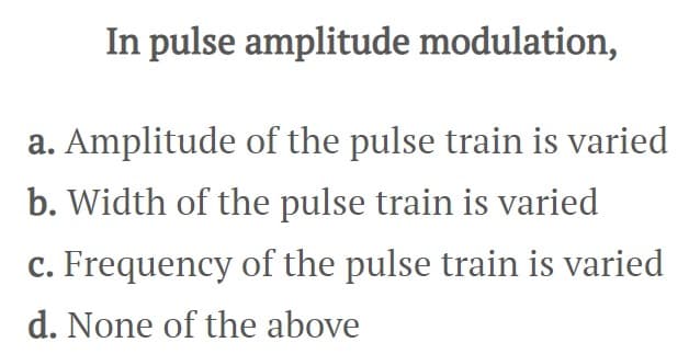 In pulse amplitude modulation,
a. Amplitude of the pulse train is varied
b. Width of the pulse train is varied
c. Frequency of the pulse train is varied
d. None of the above