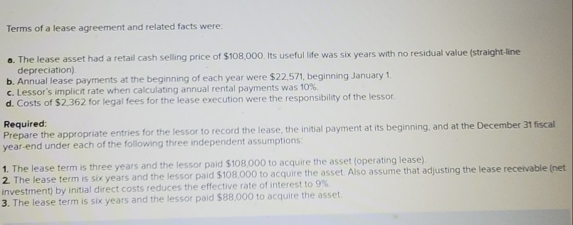 Terms of a lease agreement and related facts were:
a. The lease asset had a retail cash selling price of $108,000. Its useful Iife was six years with no residual value (straight-line
depreciation).
b. Annual lease payments at the beginning of each year were $22,571, beginning January 1.
c. Lessor's implicit rate when calculating annual rental payments was 10%.
d. Costs of $2.362 for legal fees for the lease execution were the responsibility of the lessor.
Required:
Prepare the appropriate entries for the lessor to record the lease, the initial payment at its beginning, and at the December 31 fiscal
year-end under each of the following three independent assumptions:
1. The lease term is three years and the lessor paid $108,000 to acquire the asset (operating lease).
2. The lease term is six years and the lessor paid $108,000 to acquire the asset Also assume that adjusting the lease receivable (net
investment) by initial direct costs reduces the effective rate of interest to 9%
3. The lease term is six years and the lessor paid $88,000 to acquire the asset.
