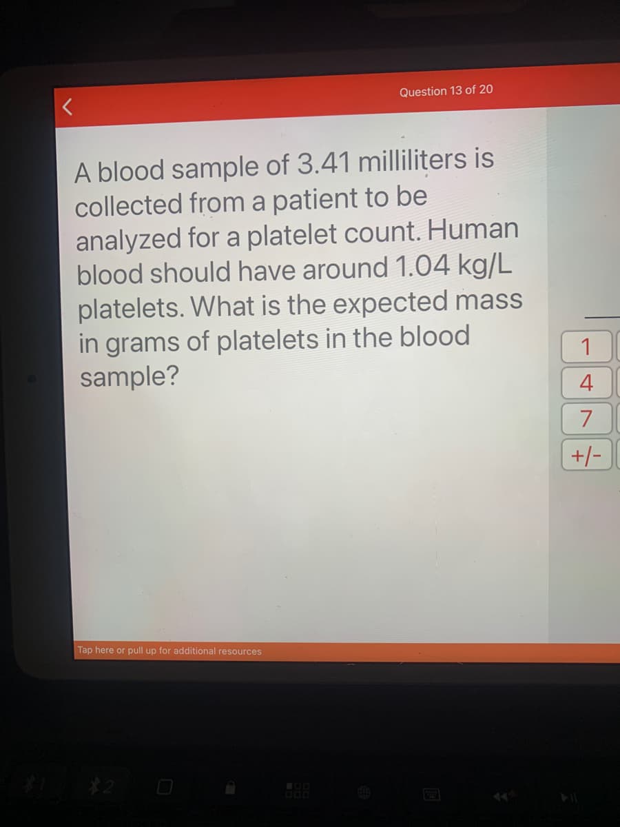 Question 13 of 20
A blood sample of 3.41 milliliters is
collected from a patient to be
analyzed for a platelet count. Human
blood should have around 1.04 kg/L
platelets. What is the expected mass
in grams of platelets in the blood
sample?
4
+/-
Tap here or pull up for additional resources
$2
7.
