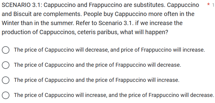 SCENARIO 3.1: Cappuccino and Frappuccino are substitutes. Cappuccino
and Biscuit are complements. People buy Cappuccino more often in the
Winter than in the summer. Refer to Scenario 3.1. if we increase the
production of Cappuccinos, ceteris paribus, what will happen?
* 1
O The price of Cappuccino will decrease, and price of Frappuccino will increase.
The price of Cappuccino and the price of Frappuccino will decrease.
The price of Cappuccino and the price of Frappuccino will increase.
The price of Cappuccino will increase, and the price of Frappuccino will decrease.
