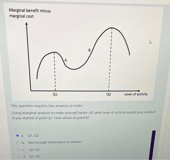 Marginal benefit minus
marginal cost
a. Q1, Q2
O b.
Q1
Not enough information to answer.
OC Q2, Q2
O d. Q1, Q1
B
This question requires two answers, in order.
Using marginal analysis to make yourself better off, what level of activity would you conduct
if you started at point A? How about at point B?
Q2
Level of activity
4