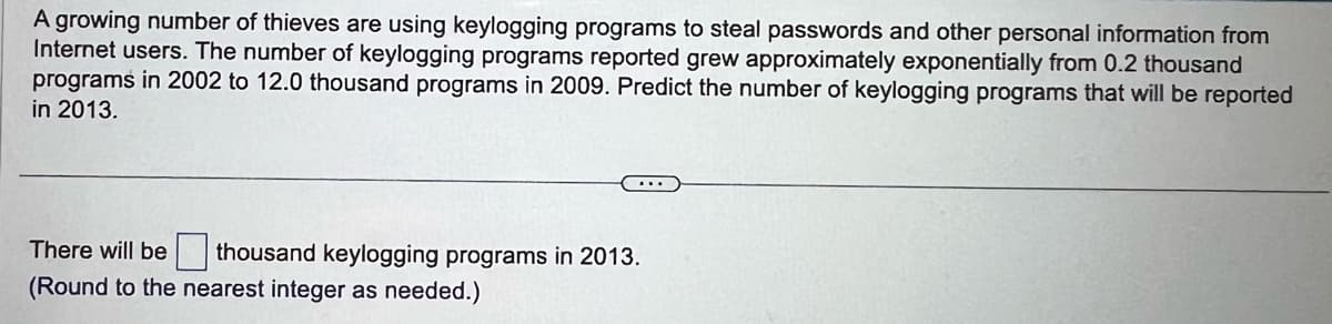 A growing number of thieves are using keylogging programs to steal passwords and other personal information from
Internet users. The number of keylogging programs reported grew approximately exponentially from 0.2 thousand
programs in 2002 to 12.0 thousand programs in 2009. Predict the number of keylogging programs that will be reported
in 2013.
There will be thousand keylogging programs in 2013.
(Round to the nearest integer as needed.)