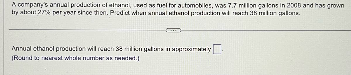 A company's annual production of ethanol, used as fuel for automobiles, was 7.7 million gallons in 2008 and has grown
by about 27% per year since then. Predict when annual ethanol production will reach 38 million gallons.
Annual ethanol production will reach 38 million gallons in approximately
(Round to nearest whole number as needed.)
