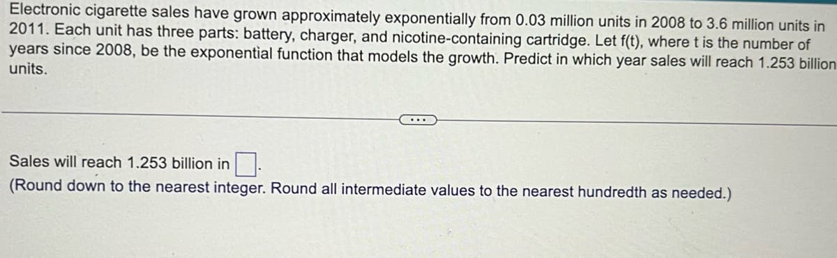 Electronic cigarette sales have grown approximately exponentially from 0.03 million units in 2008 to 3.6 million units in
2011. Each unit has three parts: battery, charger, and nicotine-containing cartridge. Let f(t), where t is the number of
years since 2008, be the exponential function that models the growth. Predict in which year sales will reach 1.253 billion
units.
Sales will reach 1.253 billion in
(Round down to the nearest integer. Round all intermediate values to the nearest hundredth as needed.)
