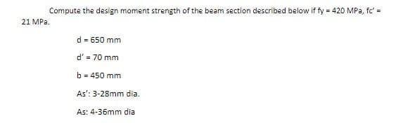 Compute the design moment strength of the beam section described below if fy = 420 MPa, fc' =
21 MPa.
d = 650 mm
d' = 70 mm
b = 450 mm
As': 3-28mm dia.
As: 4-36mm dia
