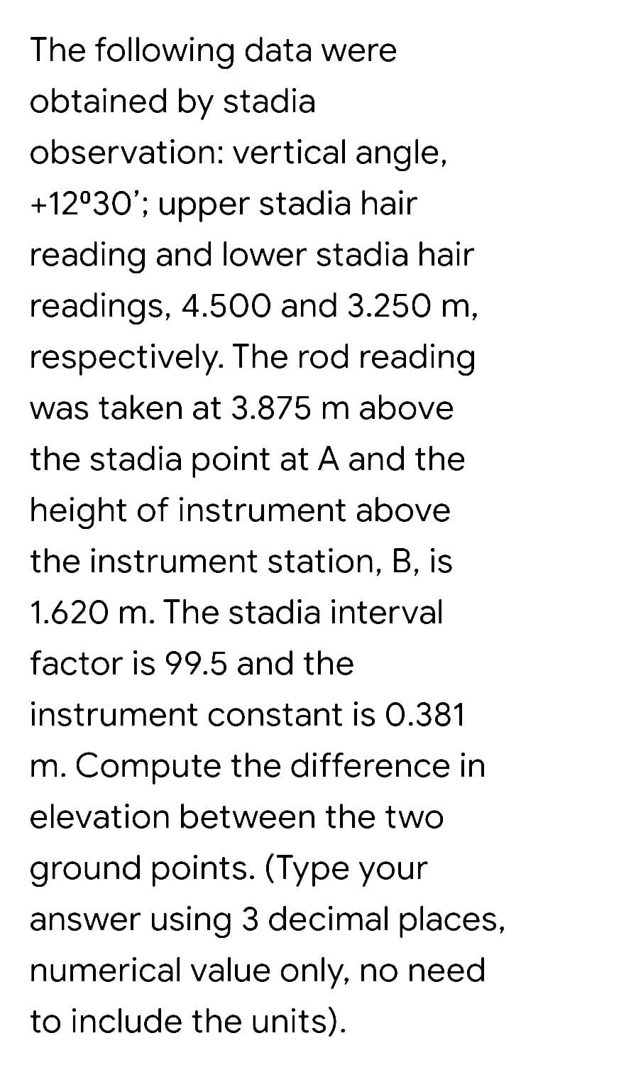 The following data were
obtained by stadia
observation: vertical angle,
+12°30'; upper stadia hair
reading and lower stadia hair
readings, 4.500 and 3.250 m,
respectively. The rod reading
was taken at 3.875 m above
the stadia point at A and the
height of instrument above
the instrument station, B, is
1.620 m. The stadia interval
factor is 99.5 and the
instrument constant is O.381
m. Compute the difference in
elevation between the two
ground points. (Type your
answer using 3 decimal places,
numerical value only, no need
to include the units).
