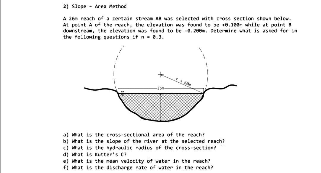 2) Slope - Area Method
A 26m reach of a certain stream AB was selected with cross section shown below.
At point A of the reach, the elevation was found to be +0.100m while at point B
downstream, the elevation was found to be -0.20Om. Determine what is asked for in
the following questions if n = 0.3.
r = 60m
-35m
a) What is the cross-sectional area of the reach?
b) What is the slope of the river at the selected reach?
c) What is the hydraulic radius of the cross-section?
d) What is Kutter's C?
e) What is the mean velocity of water in the reach?
f) What is the discharge rate of water in the reach?
