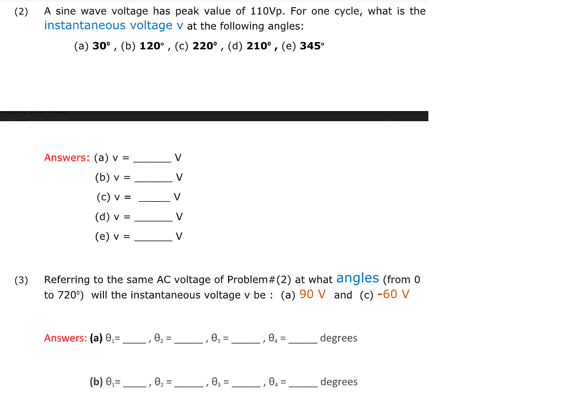 A sine wave voltage has peak value of 110Vp. For one cycle, what is the
instantaneous voltage v at the following angles:
(2)
(а) 30°, (b) 120°, (с) 220°, (d) 210°, (е) 345°
Answers: (a) v =
V
(b) v =
V
(c) v =
V
(d) v =
V
(e) v =
V
(3)
Referring to the same AC voltage of Problem# (2) at what angles (from 0
to 720°) will the instantaneous voltage v be : (a) 90 V and (c) -60 V
Answers: (a) 0,=
0, =
03 =
e, =
degrees
(b) 0,=
e, =
degrees
