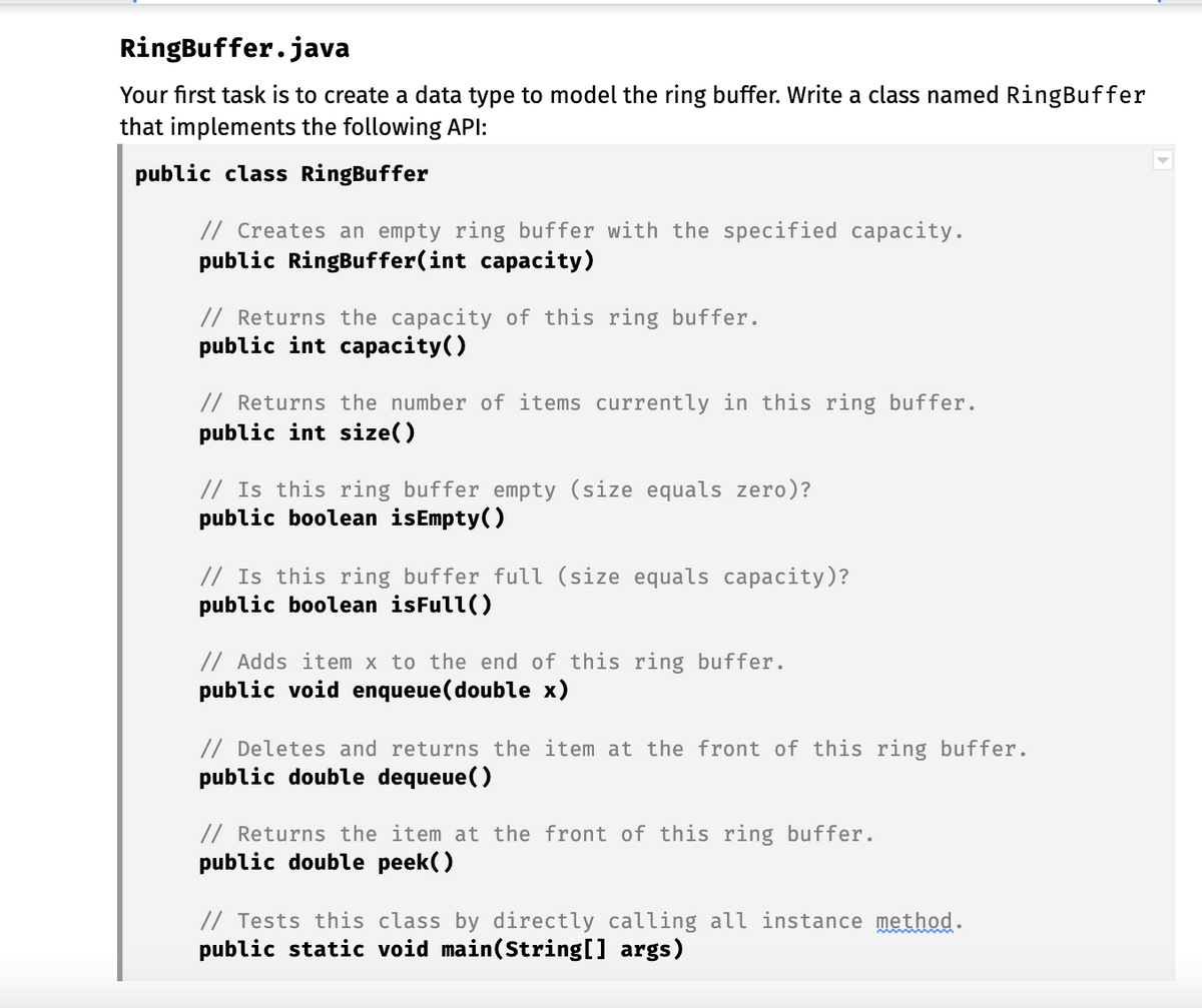 RingBuffer.java
Your first task is to create a data type to model the ring buffer. Write a class named RingBuffer
that implements the following API:
public class RingBuffer
// Creates an empty ring buffer with the specified capacity.
public RingBuffer(int capacity)
// Returns the capacity of this ring buffer.
public int capacity()
// Returns the number of items currently in this ring buffer.
public int size()
// Is this ring buffer empty (size equals zero)?
public boolean isEmpty()
// Is this ring buffer full (size equals capacity)?
public boolean isFull()
// Adds item x to the end of this ring buffer.
public void enqueue(double x)
// Deletes and returns the item at the front of this ring buffer.
public double dequeue()
// Returns the item at the front of this ring buffer.
public double peek()
// Tests this class by directly calling all instance method.
public static void main(String[] args)
