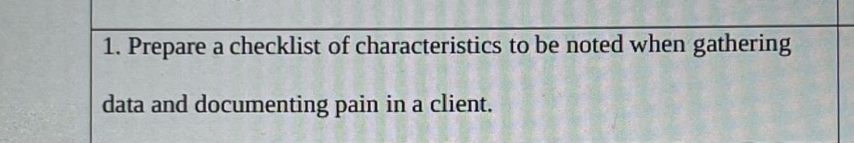 1. Prepare a checklist of characteristics to be noted when gathering
data and documenting pain in a client.