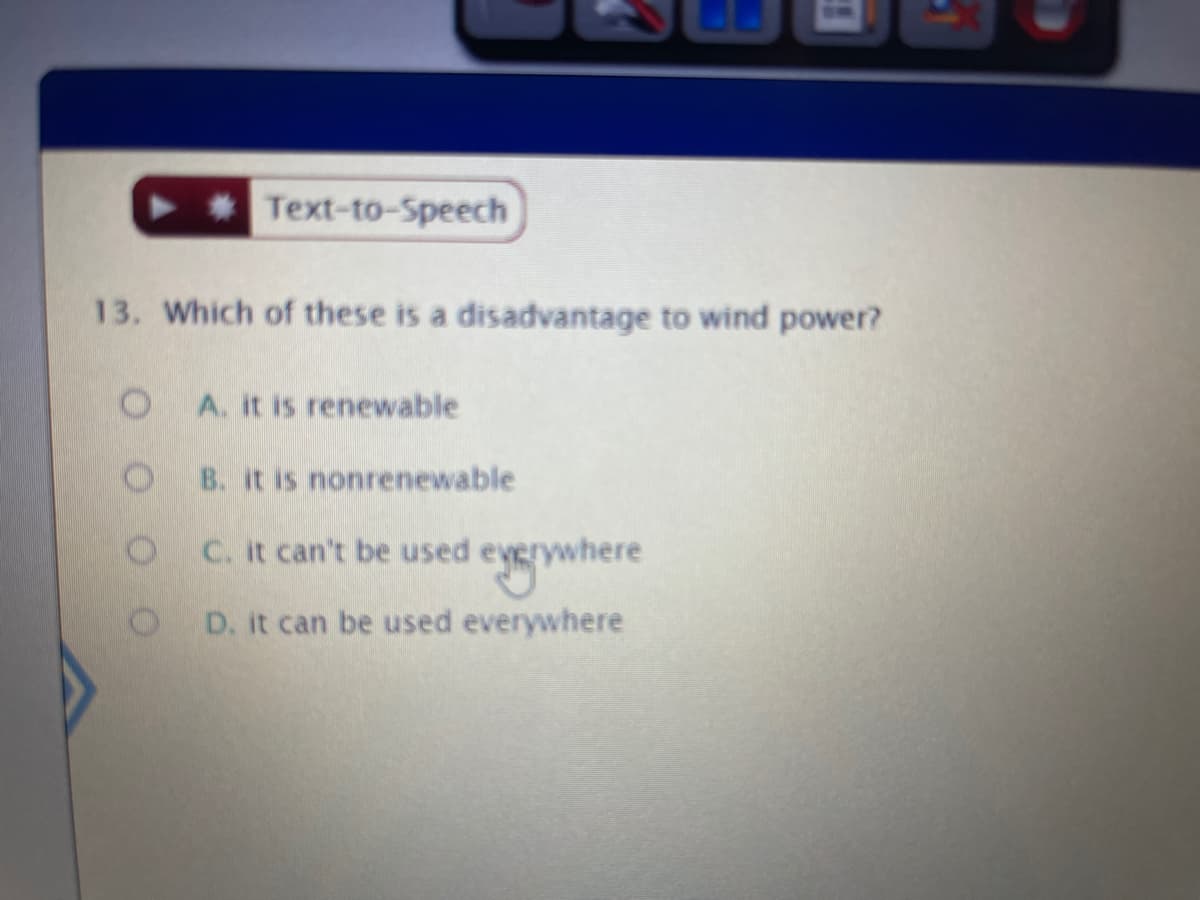 * Text-to-Speech
13. Which of these is a disadvantage to wind power?
A. it is renewable
B. it is nonrenewable
C. it can't be used everywhere
e
D. it can be used everywhere
