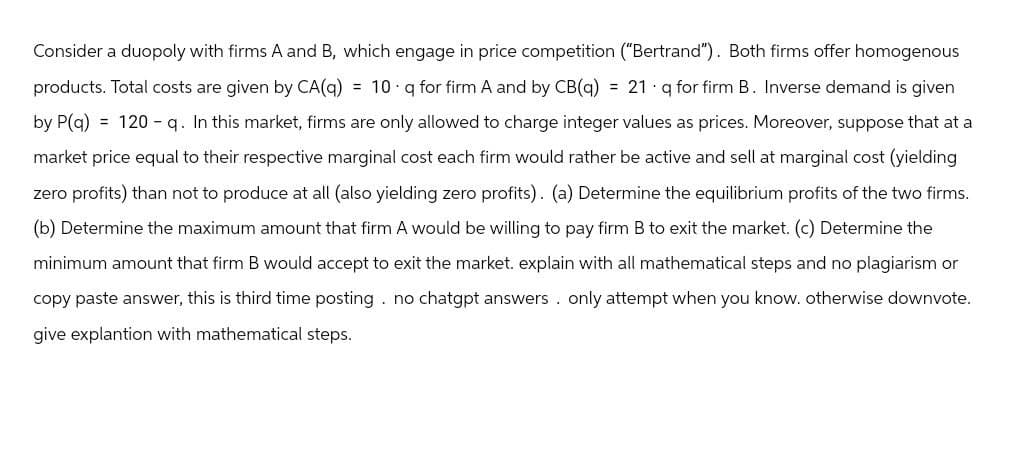 Consider a duopoly with firms A and B, which engage in price competition ("Bertrand"). Both firms offer homogenous
products. Total costs are given by CA(q) = 10 q for firm A and by CB(q) = 21 q for firm B. Inverse demand is given
by P(q) 120 q. In this market, firms are only allowed to charge integer values as prices. Moreover, suppose that at a
market price equal to their respective marginal cost each firm would rather be active and sell at marginal cost (yielding
zero profits) than not to produce at all (also yielding zero profits). (a) Determine the equilibrium profits of the two firms.
(b) Determine the maximum amount that firm A would be willing to pay firm B to exit the market. (c) Determine the
minimum amount that firm B would accept to exit the market. explain with all mathematical steps and no plagiarism or
copy paste answer, this is third time posting. no chatgpt answers. only attempt when you know. otherwise downvote.
give explantion with mathematical steps.