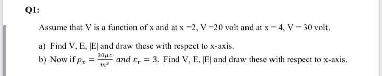 Q1:
Assume that V is a function of x and at x =2, V =20 volt and at x = 4, V = 30 volt.
a) Find V, E, E| and draw these with respect to x-axis.
b) Now if p,
30μ
and ɛ, = 3. Find V, E, JE| and draw these with respect to x-axis.
