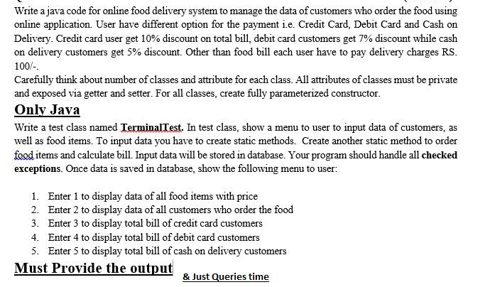 Write a java code for online food delivery system to manage the data of customers who order the food using
online application. User have different option for the payment ie. Credit Card, Debit Card and Cash on
Delivery. Credit card user get 10% discount on total bill, debit card customers get 7% discount while cash
on delivery customers get 5% discount. Other than food bill each user have to pay delivery charges RS.
100/-.
Carefully think about number of classes and attribute for each class. All attributes of classes must be private
and exposed via getter and setter. For all classes, create fully parameterized constructor.
Only Java
Write a test class named TerminalTest. In test class, show a menu to user to input data of customers, as
well as food items. To input data you have to create static methods. Create another static method to order
food items and calculate bill. Input data will be stored in database. Your program should handle all checked
exceptions. Once data is saved in database, show the following menu to user:
1. Enter 1 to display data of all food items with price
2. Enter 2 to display data of all customers who order the food
3. Enter 3 to display total bill of credit card customers
4. Enter 4 to display total bill of debit card customers
5. Enter 5 to display total bill of cash on delivery customers
Must Provide the output
& Just Queries time
