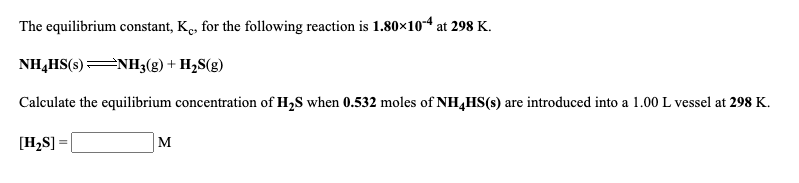 The equilibrium constant, K., for the following reaction is 1.80×10-4 at 298 K.
NH,HS(s) NH3(g) + H2S(g)
Calculate the equilibrium concentration of H,S when 0.532 moles of NH,HS(s) are introduced into a 1.00 L vessel at 298 K.
[H,S] =
M
