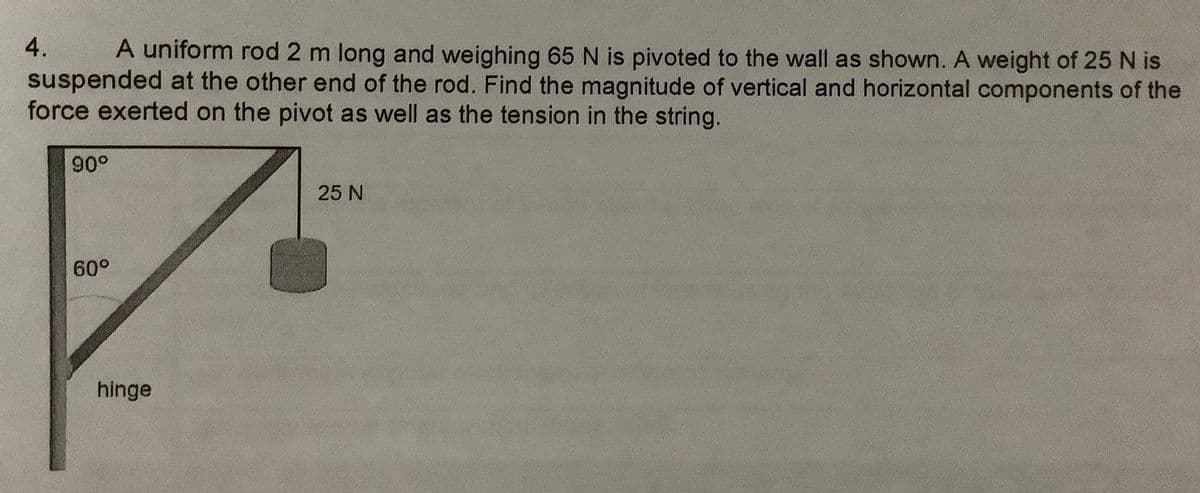4.
A uniform rod 2 m long and weighing 65 N is pivoted to the wall as shown. A weight of 25 N is
suspended at the other end of the rod. Find the magnitude of vertical and horizontal components of the
force exerted on the pivot as well as the tension in the string.
90°
25 N
60°
hinge
