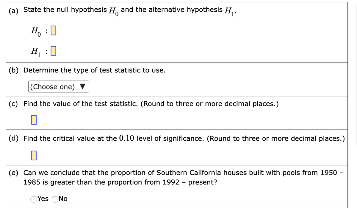(a) State the null hypothesis H, and the alternative hypothesis H,.
H, :0
H, :0
(b) Determine the type of test statistic to use.
(Choose one)
(c) Find the value of the test statistic. (Round to three or more decimal places.)
(d) Find the critical value at the 0.10 level of significance. (Round to three or more decimal places.)
(e) Can we conclude that the proportion of Southern California houses built with pools from 1950 -
1985 is greater than the proportion from 1992 - present?
OYes ONo
