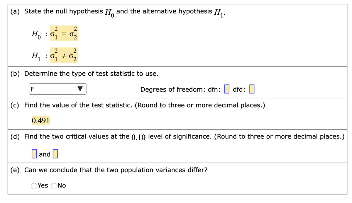 (a) State the null hypothesis H. and the alternative hypothesis H,.
2
H, : 0 = 0,
62
2
H : 0, # 02
(b) Determine the type of test statistic to use.
F
Degrees of freedom: dfn: | dfd:||
(c) Find the value of the test statistic. (Round to three or more decimal places.)
0.491
(d) Find the two critical values at the 0.10 level of significance. (Round to three or more decimal places.)
O and
(e) Can we conclude that the two population variances differ?
OYes ONo

