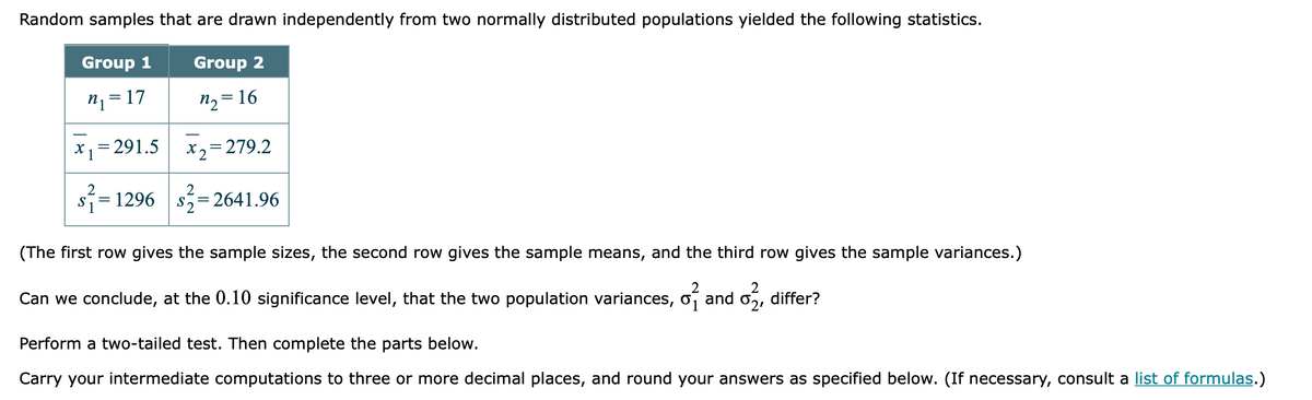 Random samples that are drawn independently from two normally distributed populations yielded the following statistics.
Group 1
Group 2
n, = 17
n2 = 16
X1= 291.5
X2=279.2
S
1296
S.
2641.96
(The first row gives the sample sizes, the second row gives the sample means, and the third row gives the sample variances.)
Can we conclude, at the 0.10 significance level, that the two population variances, o, and o2, differ?
Perform a two-tailed test. Then complete the parts below.
Carry your intermediate computations to three or more decimal places, and round your answers as specified below. (If necessary, consult a list of formulas.)
