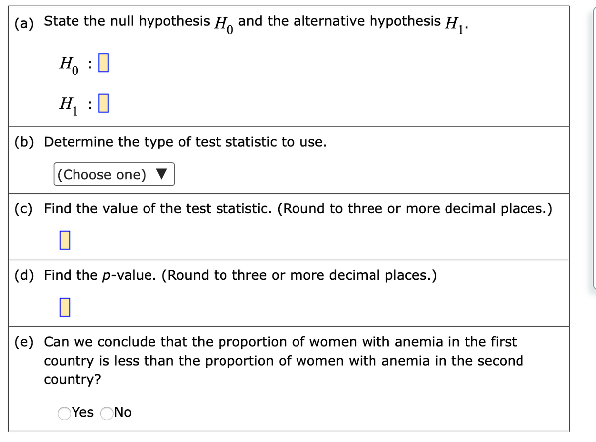 (a) State the null hypothesis H, and the alternative hypothesis H,.
H, :0
H :0
(b) Determine the type of test statistic to use.
(Choose one)
(c) Find the value of the test statistic. (Round to three or more decimal places.)
(d) Find the p-value. (Round to three or more decimal places.)
(e) Can we conclude that the proportion of women with anemia in the first
country is less than the proportion of women with anemia in the second
country?
OYes ONo
