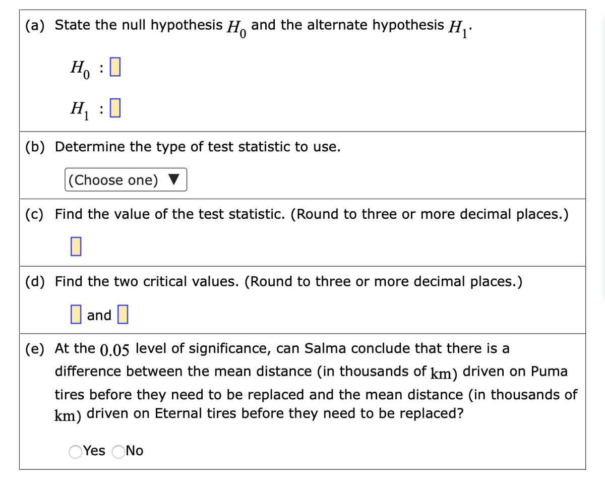 (a) State the null hypothesis H. and the alternate hypothesis H,.
Ho :0
H, :
(b) Determine the type of test statistic to use.
|(Choose one)
(c) Find the value of the test statistic. (Round to three or more decimal places.)
(d) Find the two critical values. (Round to three or more decimal places.)
I and ||
(e) At the 0.05 level of significance, can Salma conclude that there is a
difference between the mean distance (in thousands of km) driven on Puma
tires before they need to be replaced and the mean distance (in thousands of
km) driven on Eternal tires before they need to be replaced?
OYes ONo
