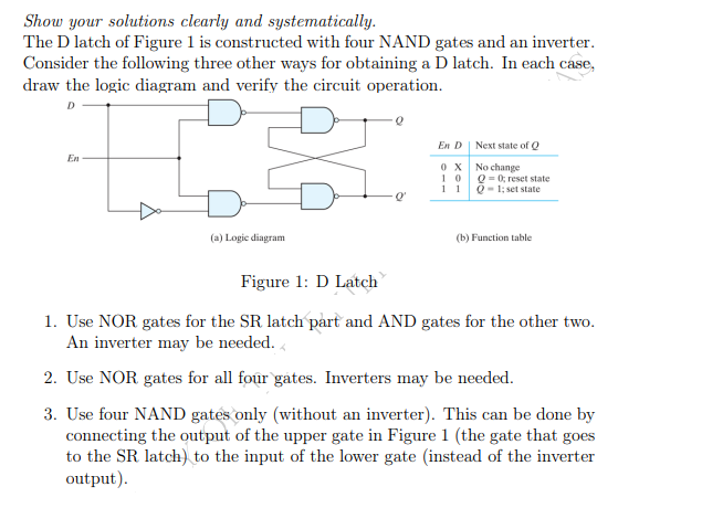 Show your solutions clearly and systematically.
The D latch of Figure 1 is constructed with four NAND gates and an inverter.
Consider the following three other ways for obtaining a D latch. In each case,
draw the logic diagram and verify the circuit operation.
2
En D
Next state of Q
En
0X
10
No change
Q = 0; reset state
Q-1; set state
11
-Q'
(a) Logic diagram
(b) Function table
Figure 1: D Latch
1. Use NOR gates for the SR latch part and AND gates for the other two.
An inverter may be needed.
2. Use NOR gates for all four gates. Inverters may be needed.
3. Use four NAND gates only (without an inverter). This can be done by
connecting the output of the upper gate in Figure 1 (the gate that goes
to the SR latch) to the input of the lower gate (instead of the inverter
output).