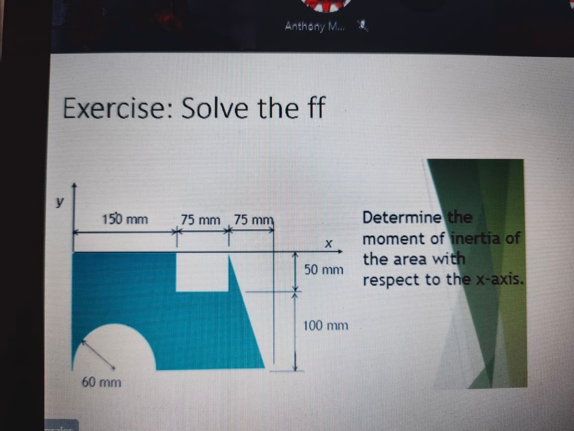 Anthony M.
Exercise: Solve the ff
Determine the
moment of inertia of
the area with
respect to the x-axis.
150 mm
75 mm 75 mm
50 mm
100 mm
60 mm
