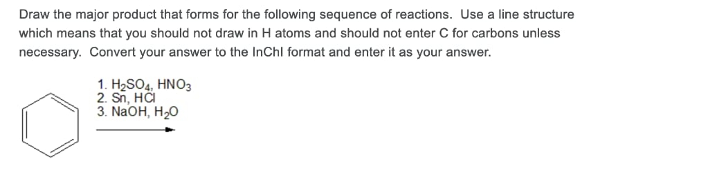Draw the major product that forms for the following sequence of reactions. Use a line structure
which means that you should not draw in H atoms and should not enter C for carbons unless
necessary. Convert your answer to the InChl format and enter it as your answer.
1. H2SO4, HNO3
2. Sn, HČI
3. NaOH, H2O
