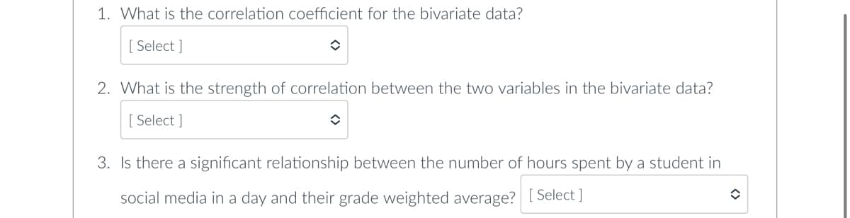 1. What is the correlation coefficient for the bivariate data?
[Select]
✪
2. What is the strength of correlation between the two variables in the bivariate data?
[Select]
î
3. Is there a significant relationship between the number of hours spent by a student in
social media in a day and their grade weighted average? [Select]
✪