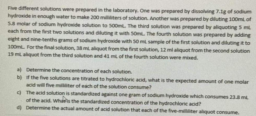 Five different solutions were prepared in the laboratory. One was prepared by dissolving 7.1g of sodium
hydroxide in enough water to make 200 milliliters of solution. Another was prepared by diluting 100mL of
5.8 molar of sodium hydroxide solution to 500mL. The third solution was prepared by aliquoting 5 mL
each from the first two solutions and diluting it with 50mL. The fourth solution was prepared by adding
eight and nine-tenths grams of sodium hydroxide with 50 ml sample of the first solution and diluting it to
100mL. For the final solution, 38 mL aliquot from the first solution, 12 ml aliquot from the second solution
19 ml aliquot from the third solution and 41 ml of the fourth solution were mixed.
a) Determine the concentration of each solution.
b) if the five solutions are titrated to hydrochloric acid, what is the expected amount of one molar
acid will five milliliter of each of the solution consume?
c) The acid solution is standardized against one gram of sodium hydroxide which consumes 23.8 mL
of the acid. Whasis the standardized concentration of the hydrochloric acid?
d) Determine the actual amount of acid solution that each of the five-milliliter aliquot consume.
