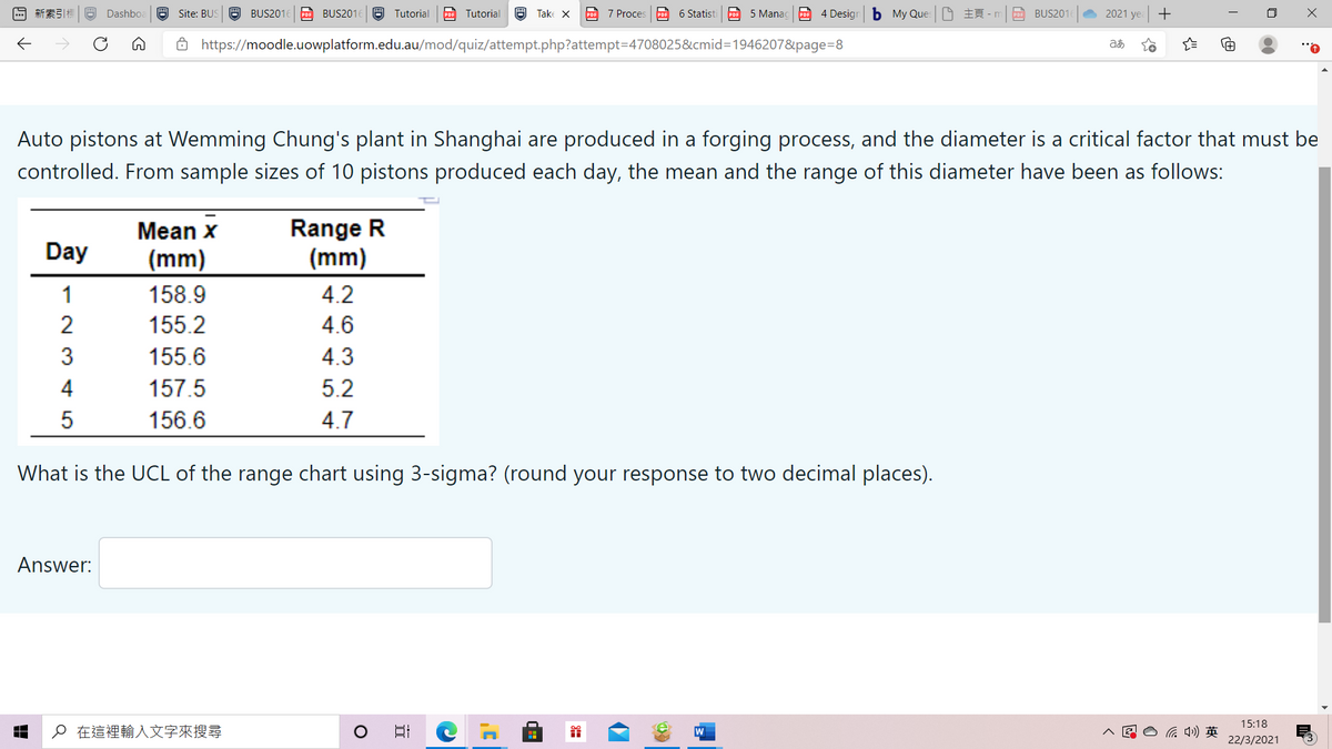 回新索引標
Dashbo.
a Site: BUS
a BUS2016
POE BUS2016
Tutorial
PDF Tutorial
8 Take X
PDE 7 Proces
PDF 6 Statist
PDE 5 Manac
po 4 Design
b My Ques - m
BUS201
2021 ye +
ô https://moodle.uowplatform.edu.au/mod/quiz/attempt.php?attempt=4708025&cmid=1946207&page=8
Auto pistons at Wemming Chung's plant in Shanghai are produced in a forging process, and the diameter is a critical factor that must be
controlled. From sample sizes of 10 pistons produced each day, the mean and the range of this diameter have been as follows:
Range R
(mm)
Mean x
Day
(mm)
1
158.9
4.2
2
155.2
4.6
3
155.6
4.3
4
157.5
5.2
156.6
4.7
What is the UCL of the range chart using 3-sigma? (round your response to two decimal places).
Answer:
15:18
o在這裡輸入文字來搜尋
后)英
22/3/2021
