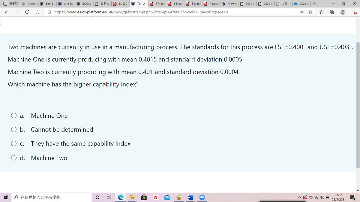回新案引
O Dashbo a Site: BU
O Site: BU
O ZOOM O E A BUS201 a Tak x A 7 Proce A 6 Statis e 5 Mana A 4 Desig
b Answer
O 2021-0 2021-0 E
2021 ye +
Ô https://moodle.uowplatform.edu.au/mod/quiz/attempt.php?attempt=4708025&cmid=1946207&page=D9
Q..
Two machines are currently in use in a manufacturing process. The standards for this process are LSL=0.400" and USL=0.403".
Machine One is currently producing with mean 0.4015 and standard deviation 0.0005.
Machine Two is currently producing with mean 0.401 and standard deviation 0.0004.
Which machine has the higher capability index?
O a.
Machine One
O b. Cannot be determined
O c. They have the same capability index
O d. Machine Two
16:11
p在這裡輸入文字來搜尋
A E O G 4)
22/3/2021
|立
