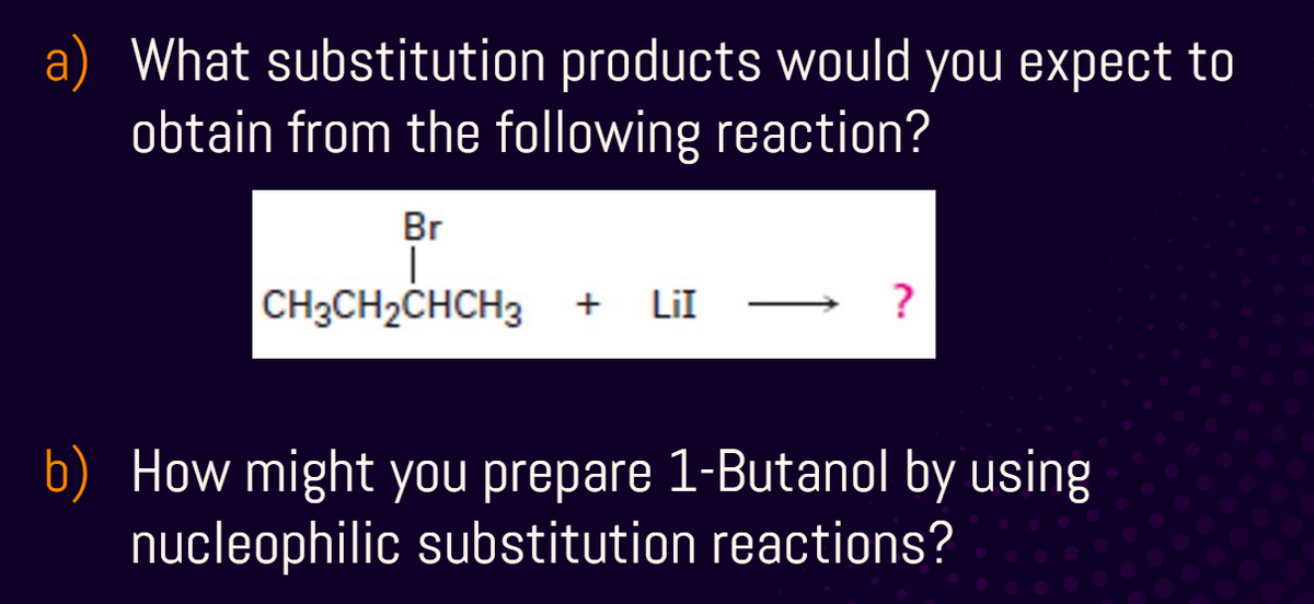 a) What substitution products would you expect to
obtain from the following reaction?
Br
CH3CH2CHCH3 + LiI
?
b) How might you prepare 1-Butanol by using
nucleophilic substitution reactions?
