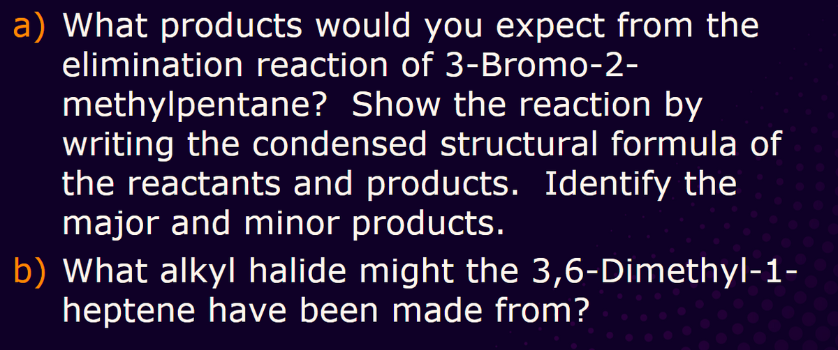 a) What products would you expect from the
elimination reaction of 3-Bromo-2-
methylpentane? Show the reaction by
writing the condensed structural formula of
the reactants and products. Identify the
major and minor products.
b) What alkyl halide might the 3,6-Dimethyl-1-
heptene have been made from?
