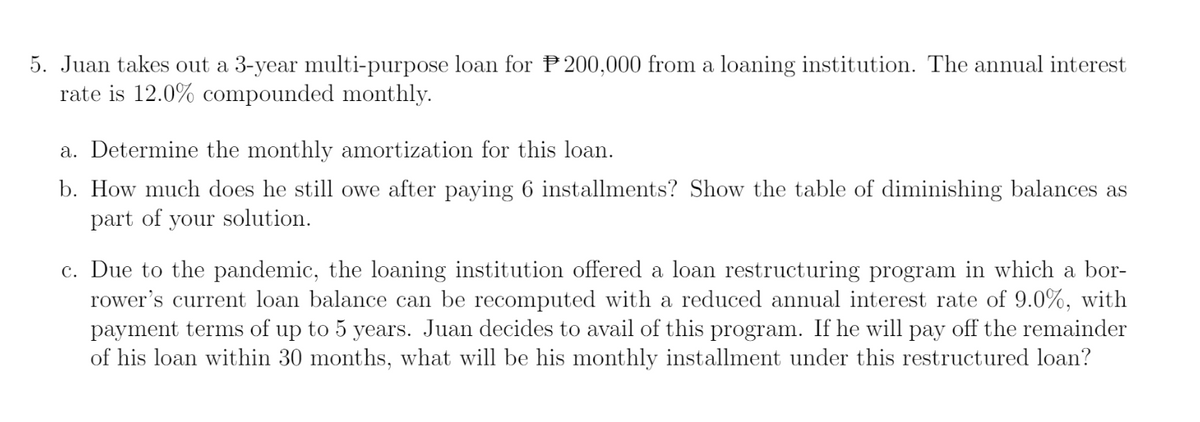 5. Juan takes out a 3-year multi-purpose loan for P200,000 from a loaning institution. The annual interest
rate is 12.0% compounded monthly.
a. Determine the monthly amortization for this loan.
b. How much does he still owe after paying 6 installments? Show the table of diminishing balances as
part of your solution.
c. Due to the pandemic, the loaning institution offered a loan restructuring program in which a bor-
rower's current loan balance can be recomputed with a reduced annual interest rate of 9.0%, with
payment terms of up to 5 years. Juan decides to avail of this program. If he will pay off the remainder
of his loan within 30 months, what will be his monthly installment under this restructured loan?