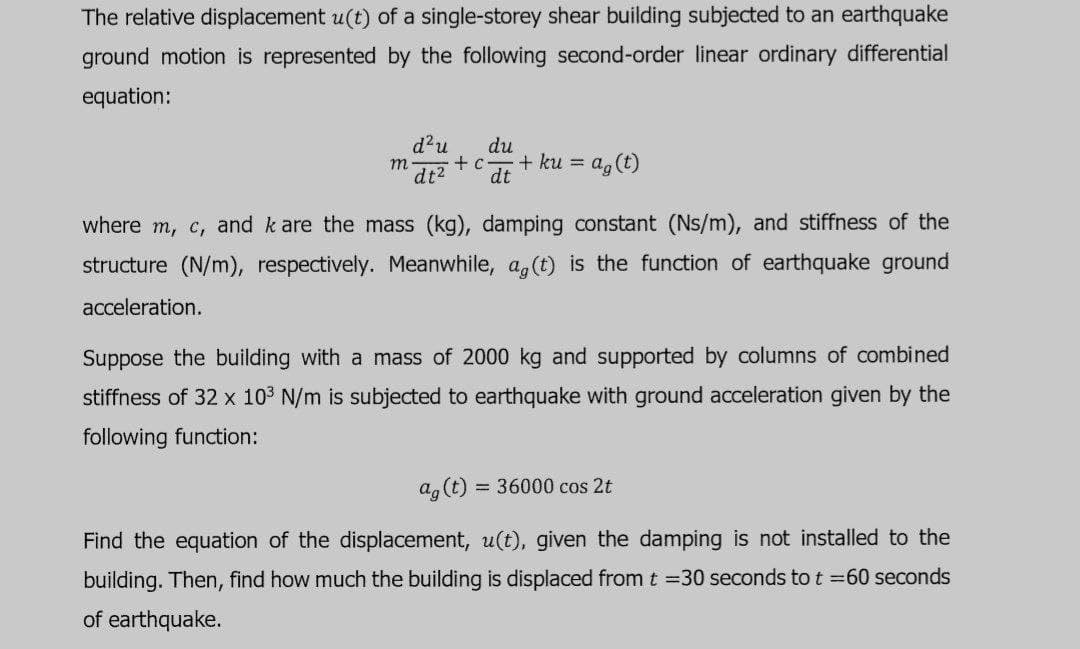 The relative displacement u(t) of a single-storey shear building subjected to an earthquake
ground motion is represented by the following second-order linear ordinary differential
equation:
d?u
dt2
du
+ c
+ ku =
a, (t)
m
dt
where m, c, and k are the mass (kg), damping constant (Ns/m), and stiffness of the
structure (N/m), respectively. Meanwhile, a,(t) is the function of earthquake ground
acceleration.
Suppose the building with a mass of 2000 kg and supported by columns of combined
stiffness of 32 x 103 N/m is subjected to earthquake with ground acceleration given by the
following function:
ag(t)
= 36000 cos 2t
Find the equation of the displacement, u(t), given the damping is not installed to the
building. Then, find how much the building is displaced from t =30 seconds to t =60 seconds
of earthquake.
