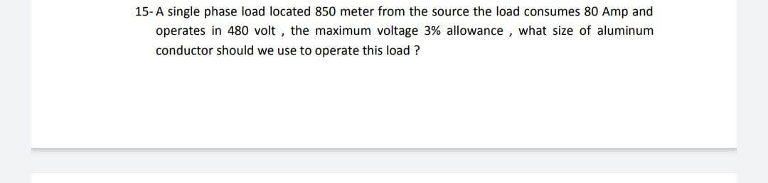 15-A single phase load located 850 meter from the source the load consumes 80 Amp and
operates in 480 volt , the maximum voltage 3% allowance , what size of aluminum
conductor should we use to operate this load ?
