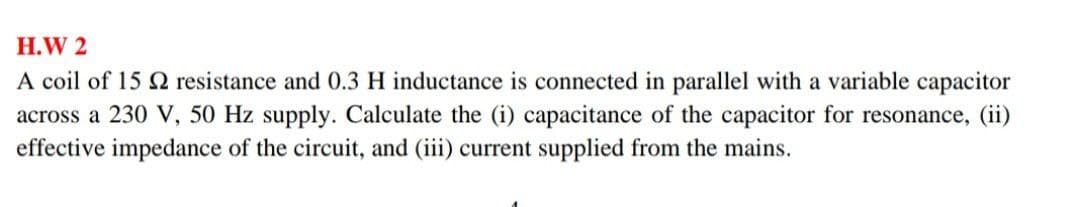 H.W 2
A coil of 15 2 resistance and 0.3 H inductance is connected in parallel with a variable capacitor
across a 230 V, 50 Hz supply. Calculate the (i) capacitance of the capacitor for resonance, (ii)
effective impedance of the circuit, and (iii) current supplied from the mains.
