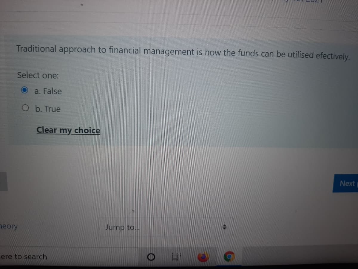Traditional approach to financial management is how the funds can be utilised efectively.
Select one:
a. False
O b. True
Clear my choice
Next
neory
Jump to...
ere to search
