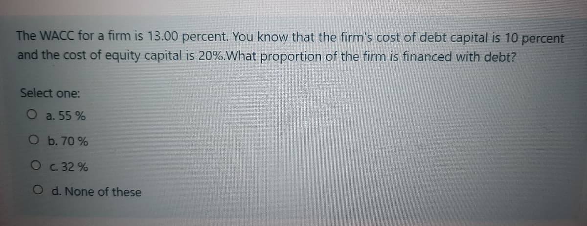 The WACC for a firm is 13.00 percent. You know that the firm's cost of debt capital is 10 percent
and the cost of equity capital is 20%.What proportion of the firm is financed with debt?
Select one:
a. 55 %
O b. 70 %
Oc. 32 %
O d. None of these
