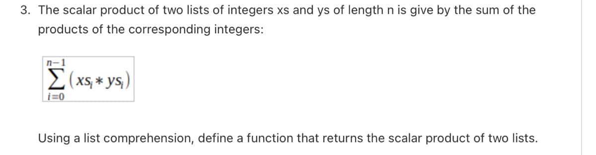 3. The scalar product of two lists of integers xs and ys of length n is give by the sum of the
products of the corresponding integers:
n-1
Σ( xs, * ys;)
i=0
Using a list comprehension, define a function that returns the scalar product of two lists.
