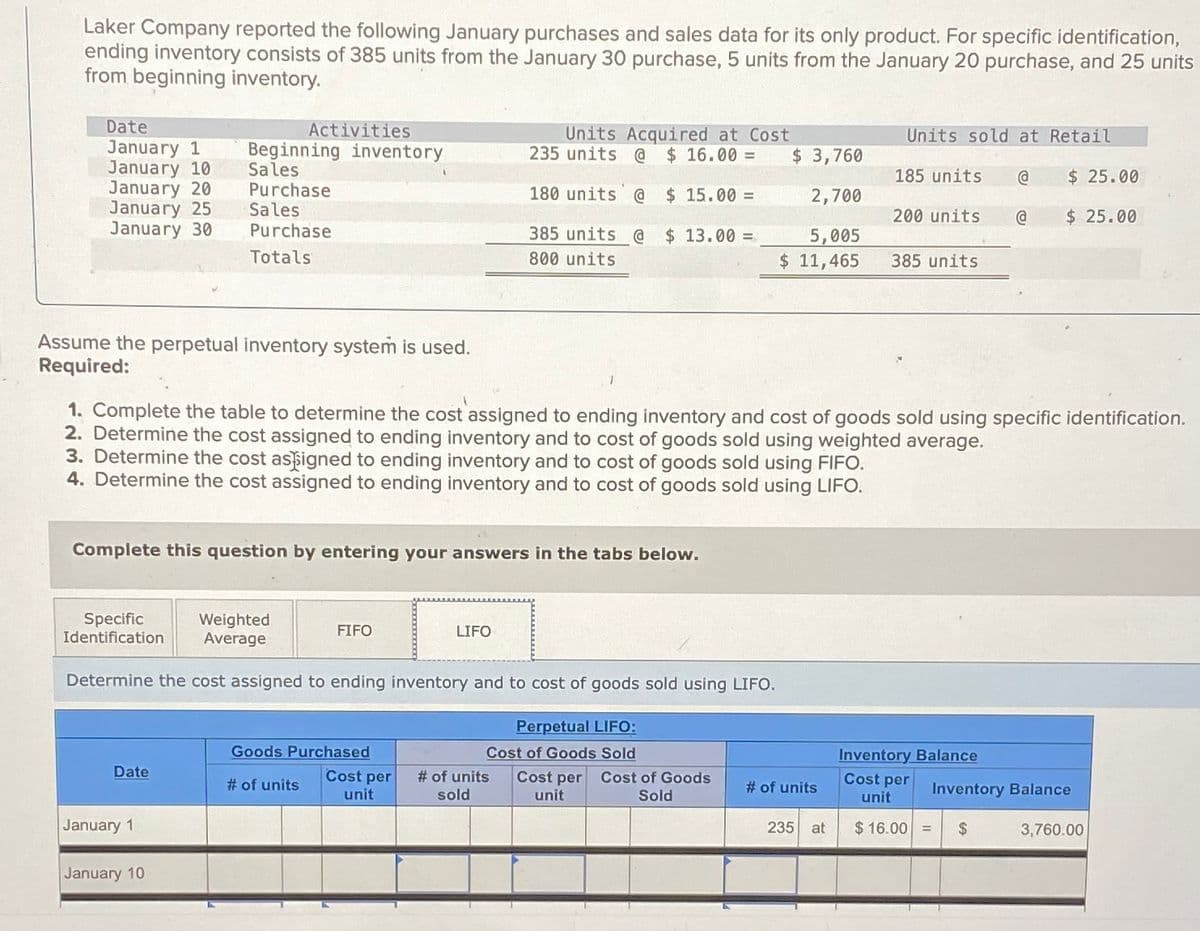 Laker Company reported the following January purchases and sales data for its only product. For specific identification,
ending inventory consists of 385 units from the January 30 purchase, 5 units from the January 20 purchase, and 25 units
from beginning inventory.
Date
January 1
Activities
Beginning inventory
January 10
January 20
January 25
Sales
Purchase
Sales
January 30
Purchase
Totals
385 units @
800 units
Units Acquired at Cost
235 units @ $ 16.00 =
180 units @ $ 15.00 =
$ 13.00 =
Units sold at Retail
$ 3,760
185 units
@
$ 25.00
2,700
200 units.
@
$ 25.00
5,005
$ 11,465
385 units
Assume the perpetual inventory system is used.
Required:
1. Complete the table to determine the cost assigned to ending inventory and cost of goods sold using specific identification.
2. Determine the cost assigned to ending inventory and to cost of goods sold using weighted average.
3. Determine the cost assigned to ending inventory and to cost of goods sold using FIFO.
4. Determine the cost assigned to ending inventory and to cost of goods sold using LIFO.
Complete this question by entering your answers in the tabs below.
Specific
Identification
Weighted
Average
FIFO
LIFO
Determine the cost assigned to ending inventory and to cost of goods sold using LIFO.
Perpetual LIFO:
Goods Purchased
Cost of Goods Sold
Inventory Balance
Date
# of units
Cost per
unit
# of units
sold
Cost per Cost of Goods
unit
Sold
Cost per
# of units
unit
Inventory Balance
January 1
235 at
$ 16.00 = $
3,760.00
January 10